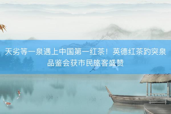 天劣等一泉遇上中国第一红茶！英德红茶趵突泉品鉴会获市民旅客盛赞