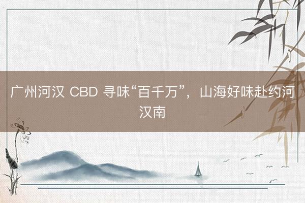 广州河汉 CBD 寻味“百千万”,山海好味赴约河汉南