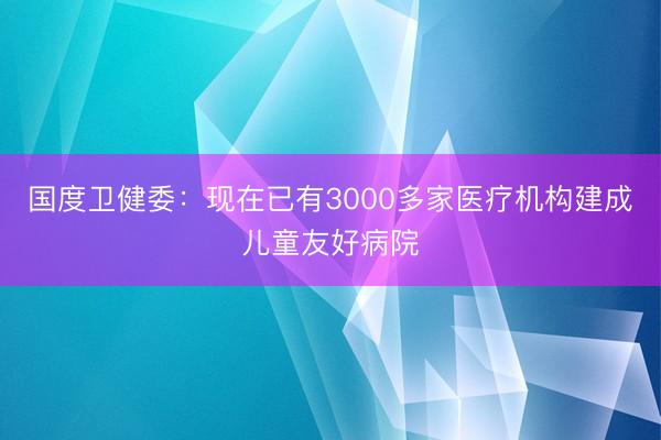 国度卫健委：现在已有3000多家医疗机构建成儿童友好病院