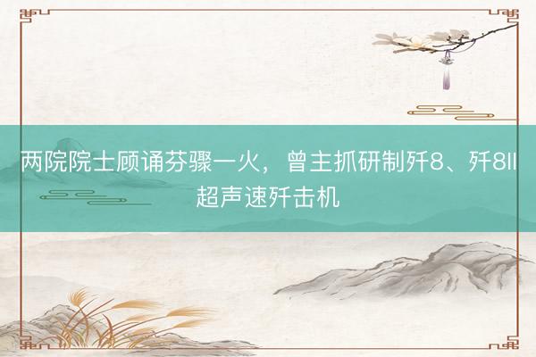 两院院士顾诵芬骤一火，曾主抓研制歼8、歼8II超声速歼击机