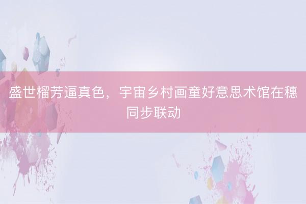 盛世榴芳逼真色，宇宙乡村画童好意思术馆在穗同步联动