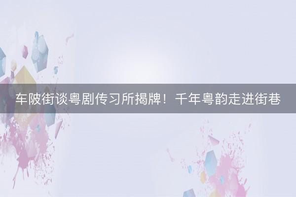 车陂街谈粤剧传习所揭牌！千年粤韵走进街巷