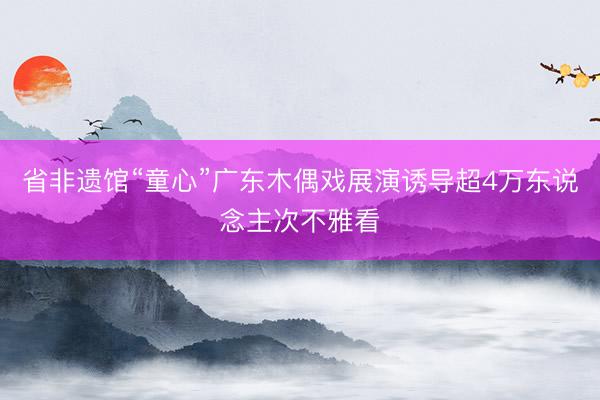 省非遗馆“童心”广东木偶戏展演诱导超4万东说念主次不雅看