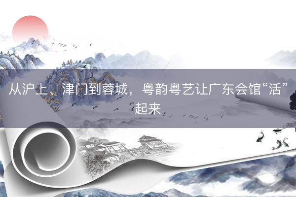 从沪上、津门到蓉城，粤韵粤艺让广东会馆“活”起来