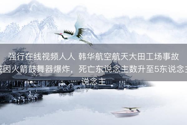 强行在线视频人人 韩华航空航天大田工场事故或因火箭鼓舞器爆炸，死亡东说念主数升至5东说念主