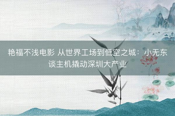 艳福不浅电影 从世界工场到低空之城：小无东谈主机撬动深圳大产业