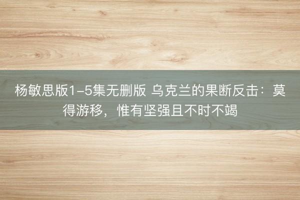 杨敏思版1-5集无删版 乌克兰的果断反击：莫得游移，惟有坚强且不时不竭