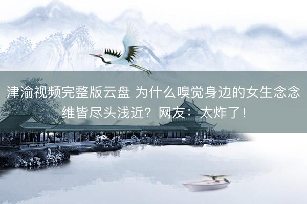 津渝视频完整版云盘 为什么嗅觉身边的女生念念维皆尽头浅近？网友：太炸了！
