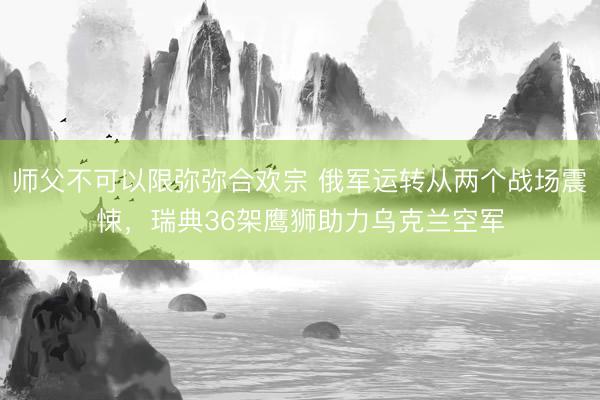 师父不可以限弥弥合欢宗 俄军运转从两个战场震悚，瑞典36架鹰狮助力乌克兰空军