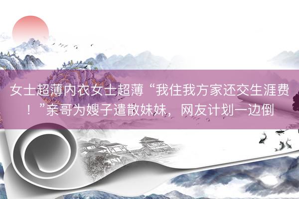 女士超薄内衣女士超薄 “我住我方家还交生涯费！”亲哥为嫂子遣散妹妹，网友计划一边倒