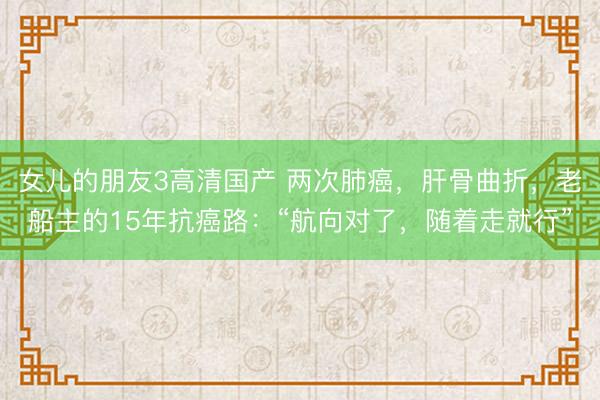 女儿的朋友3高清国产 两次肺癌，肝骨曲折，老船主的15年抗癌路：“航向对了，随着走就行”