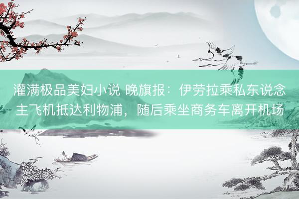 灌满极品美妇小说 晚旗报：伊劳拉乘私东说念主飞机抵达利物浦，随后乘坐商务车离开机场
