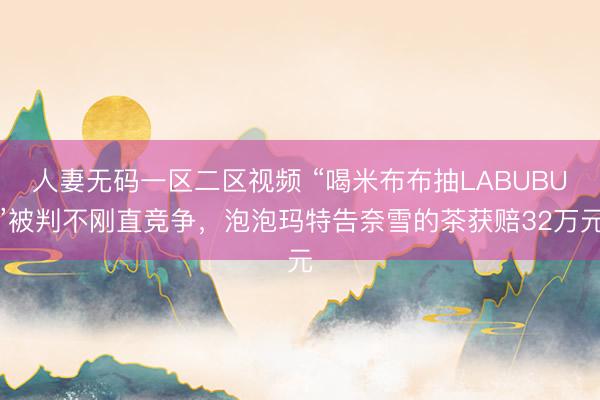 人妻无码一区二区视频 “喝米布布抽LABUBU”被判不刚直竞争，泡泡玛特告奈雪的茶获赔32万元