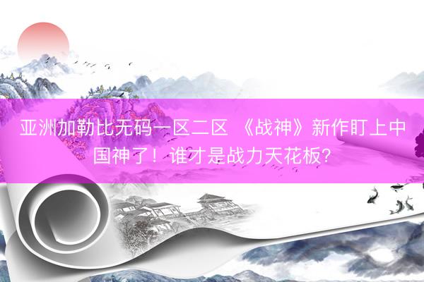 亚洲加勒比无码一区二区 《战神》新作盯上中国神了！谁才是战力天花板？