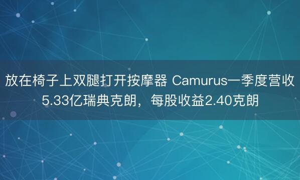 放在椅子上双腿打开按摩器 Camurus一季度营收5.33亿瑞典克朗，每股收益2.40克朗