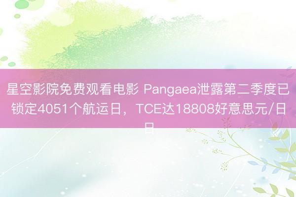 星空影院免费观看电影 Pangaea泄露第二季度已锁定4051个航运日，TCE达18808好意思元/日