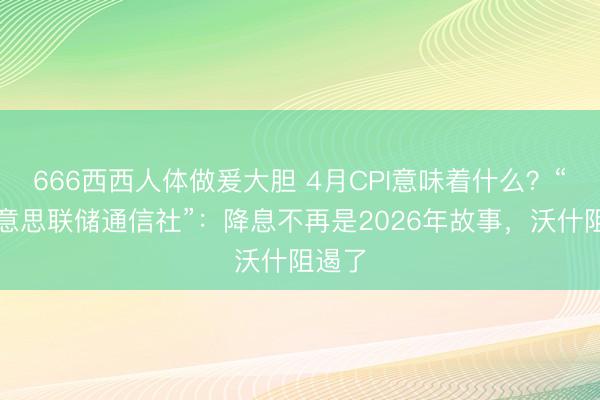 666西西人体做爰大胆 4月CPI意味着什么？“新好意思联储通信社”：降息不再是2026年故事，沃什阻遏了