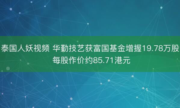泰国人妖视频 华勤技艺获富国基金增握19.78万股 每股作价约85.71港元