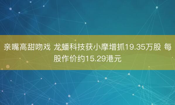 亲嘴高甜吻戏 龙蟠科技获小摩增抓19.35万股 每股作价约15.29港元