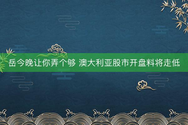岳今晚让你弄个够 澳大利亚股市开盘料将走低