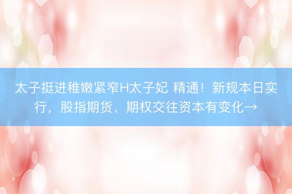 太子挺进稚嫩紧窄H太子妃 精通！新规本日实行，股指期货、期权交往资本有变化→
