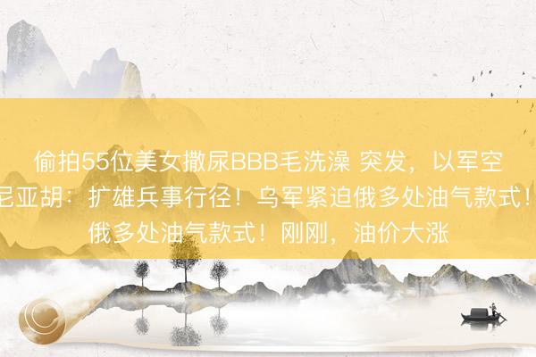 偷拍55位美女撒尿BBB毛洗澡 突发,以军空袭加沙城!内塔尼亚胡:扩雄兵事行径!乌军紧迫俄多处油气款式!刚刚,油价大涨