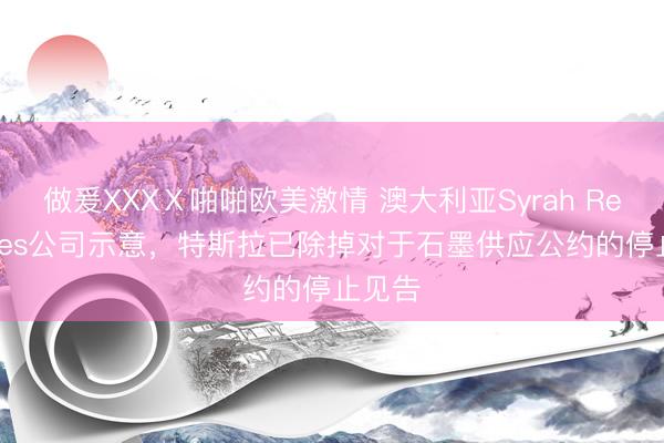 做爰XXXⅩ啪啪欧美激情 澳大利亚Syrah Resources公司示意,特斯拉已除掉对于石墨供应公约的停止见告