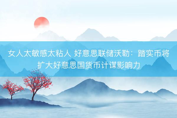女人太敏感太粘人 好意思联储沃勒:踏实币将扩大好意思国货币计谋影响力
