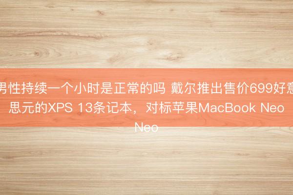 男性持续一个小时是正常的吗 戴尔推出售价699好意思元的XPS 13条记本，对标苹果MacBook Neo