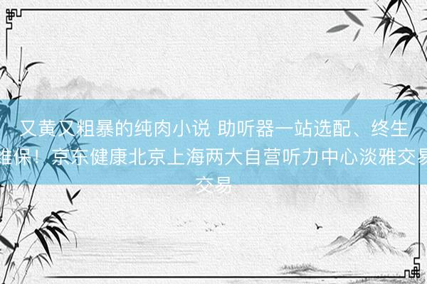 又黄又粗暴的纯肉小说 助听器一站选配、终生维保！京东健康北京上海两大自营听力中心淡雅交易