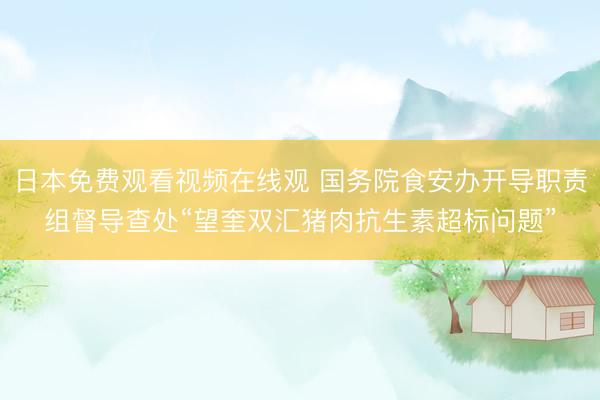 日本免费观看视频在线观 国务院食安办开导职责组督导查处“望奎双汇猪肉抗生素超标问题”
