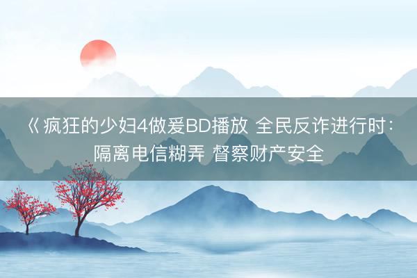 巜疯狂的少妇4做爰BD播放 全民反诈进行时：隔离电信糊弄 督察财产安全