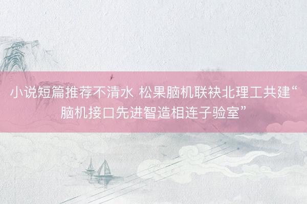小说短篇推荐不清水 松果脑机联袂北理工共建“脑机接口先进智造相连子验室”