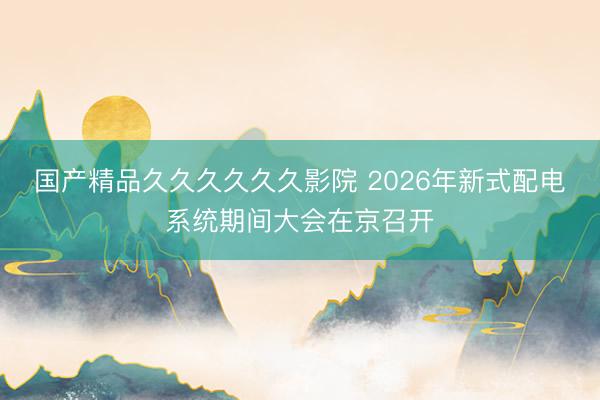 国产精品久久久久久久影院 2026年新式配电系统期间大会在京召开