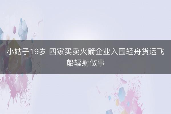 小姑子19岁 四家买卖火箭企业入围轻舟货运飞船辐射做事