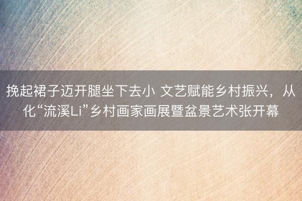挽起裙子迈开腿坐下去小 文艺赋能乡村振兴，从化“流溪Li”乡村画家画展暨盆景艺术张开幕