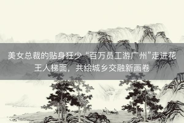 美女总裁的贴身狂少 “百万员工游广州”走进花王人梯面，共绘城乡交融新画卷