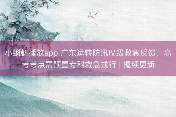 小蝌蚪播放app 广东运转防汛Ⅳ级救急反馈，高考考点需预置专科救急戎行 | 握续更新