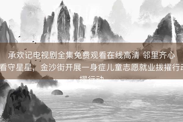 承欢记电视剧全集免费观看在线高清 邻里齐心·看守星星,金沙街开展一身症儿童志愿就业拔擢行动