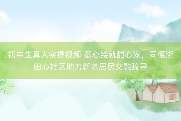 初中生真人实操视频 童心绘就甜心家，同德街田心社区助力新老居民交融疏导
