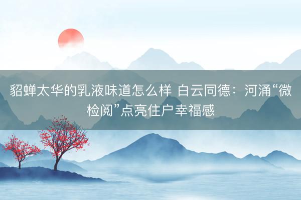 貂蝉太华的乳液味道怎么样 白云同德：河涌“微检阅”点亮住户幸福感