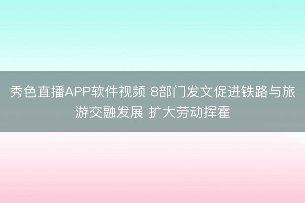 秀色直播APP软件视频 8部门发文促进铁路与旅游交融发展 扩大劳动挥霍
