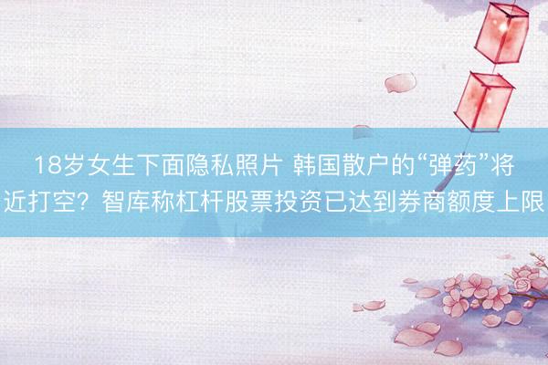 18岁女生下面隐私照片 韩国散户的“弹药”将近打空？智库称杠杆股票投资已达到券商额度上限