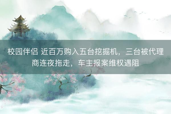 校园伴侣 近百万购入五台挖掘机，三台被代理商连夜拖走，车主报案维权遇阻