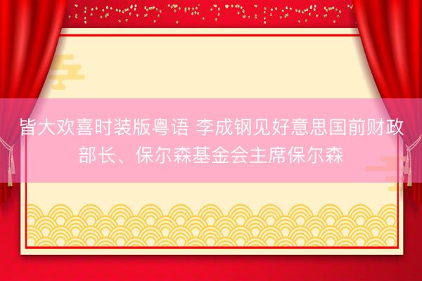 皆大欢喜时装版粤语 李成钢见好意思国前财政部长、保尔森基金会主席保尔森