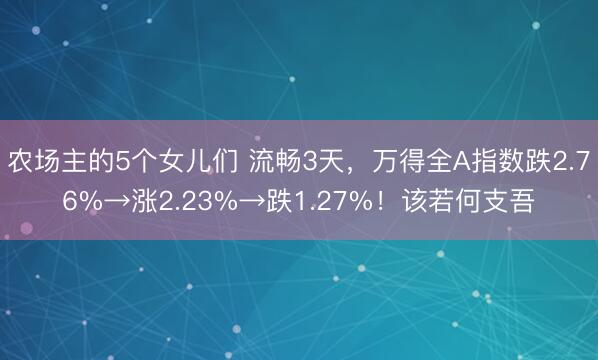 农场主的5个女儿们 流畅3天，万得全A指数跌2.76%→涨2.23%→跌1.27%！该若何支吾