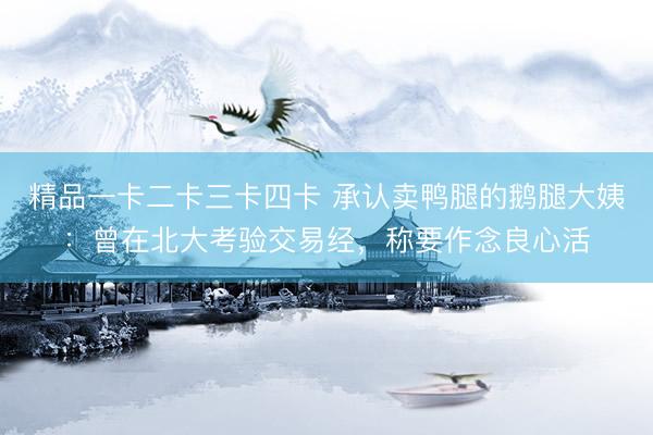 精品一卡二卡三卡四卡 承认卖鸭腿的鹅腿大姨：曾在北大考验交易经，称要作念良心活
