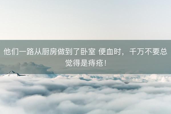 他们一路从厨房做到了卧室 便血时，千万不要总觉得是痔疮！