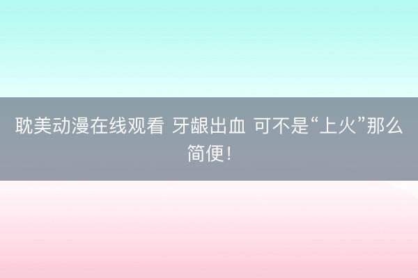 耽美动漫在线观看 牙龈出血 可不是“上火”那么简便！