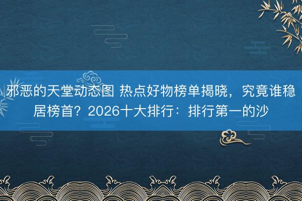 邪恶的天堂动态图 热点好物榜单揭晓，究竟谁稳居榜首？2026十大排行：排行第一的沙
